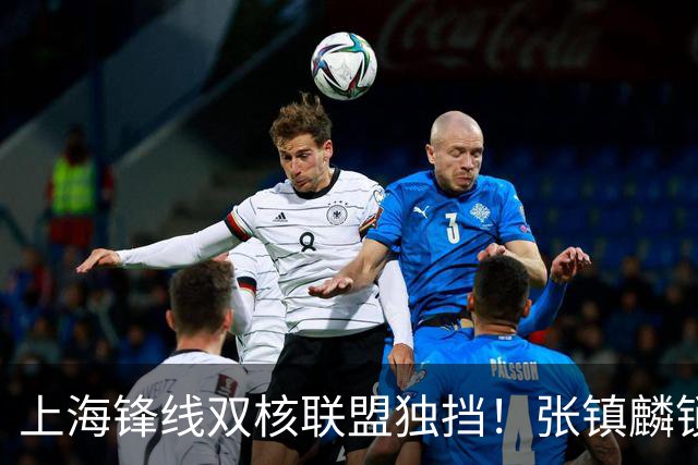 上海锋线双核联盟独挡！张镇麟锁死小外攻守齐爆，李弘权万金油！