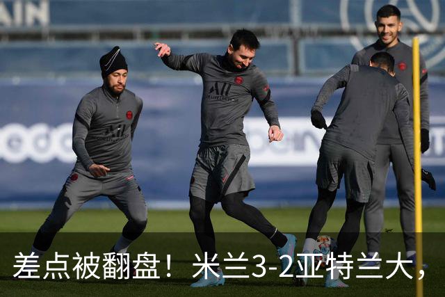 差点被翻盘！米兰3-2亚特兰大，3-0领先怎么会手软