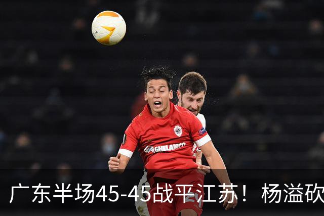 广东半场45-45战平江苏！杨溢砍12分，徐杰又梦游，杜锋现场观战