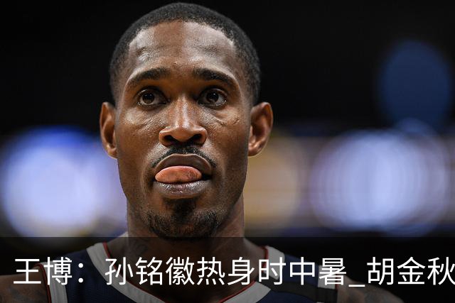王博：孙铭徽热身时中暑 胡金秋崴脚影响士气