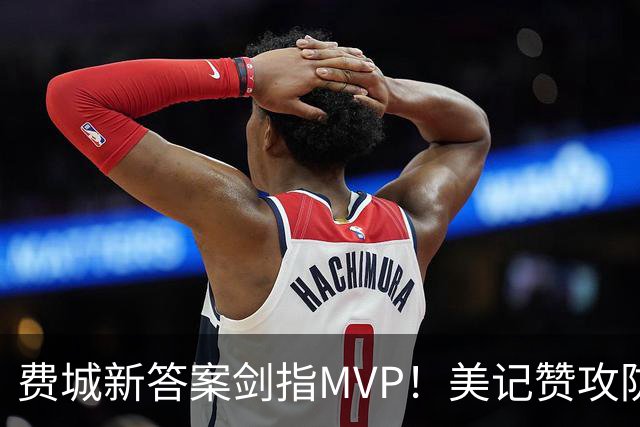费城新答案剑指MVP！美记赞攻防俱佳无软肋 场均30+5纳斯自豪无比