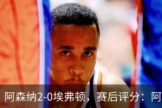 阿森纳2-0埃弗顿，赛后评分：阿森纳6号排第一