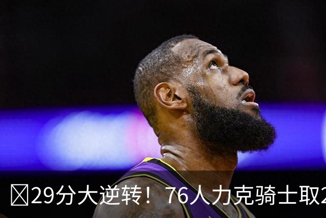 🏀29分大逆转！76人力克骑士取2连胜 四巨头砍94分 米切尔32+9
